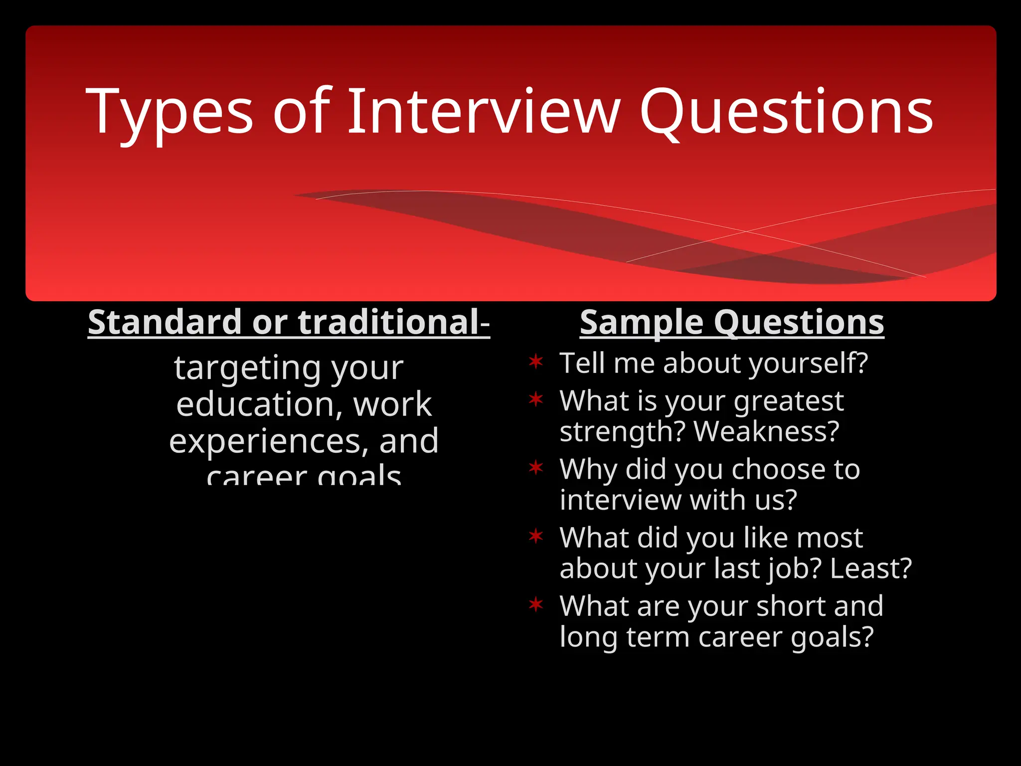 Types of Interview Questions
Standard or traditional-
targeting your
education, work
experiences, and
career goals
Sample Questions
 Tell me about yourself?
 What is your greatest
strength? Weakness?
 Why did you choose to
interview with us?
 What did you like most
about your last job? Least?
 What are your short and
long term career goals?
 