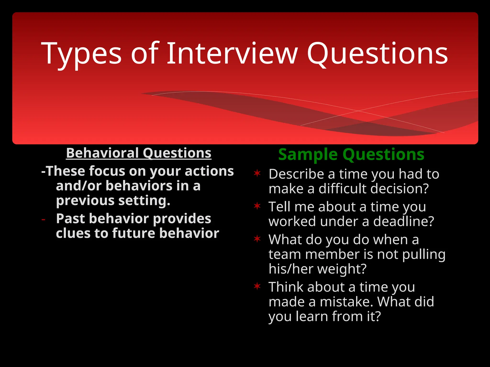Types of Interview Questions
Behavioral Questions
-These focus on your actions
and/or behaviors in a
previous setting.
- Past behavior provides
clues to future behavior
Sample Questions
 Describe a time you had to
make a difficult decision?
 Tell me about a time you
worked under a deadline?
 What do you do when a
team member is not pulling
his/her weight?
 Think about a time you
made a mistake. What did
you learn from it?
 