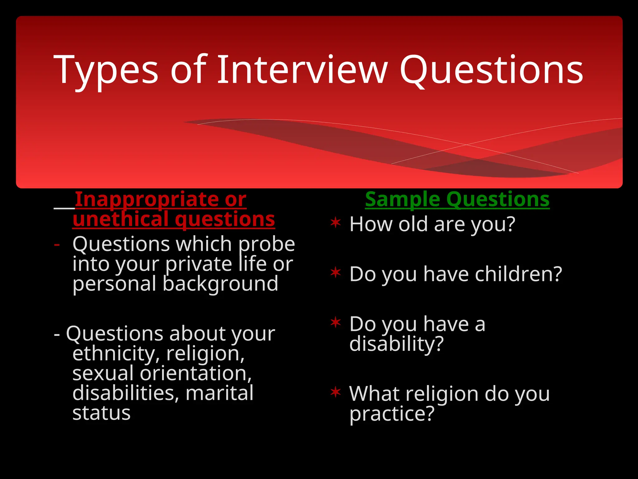 Types of Interview Questions
Inappropriate or
unethical questions
- Questions which probe
into your private life or
personal background
- Questions about your
ethnicity, religion,
sexual orientation,
disabilities, marital
status
Sample Questions
 How old are you?
 Do you have children?
 Do you have a
disability?
 What religion do you
practice?
 