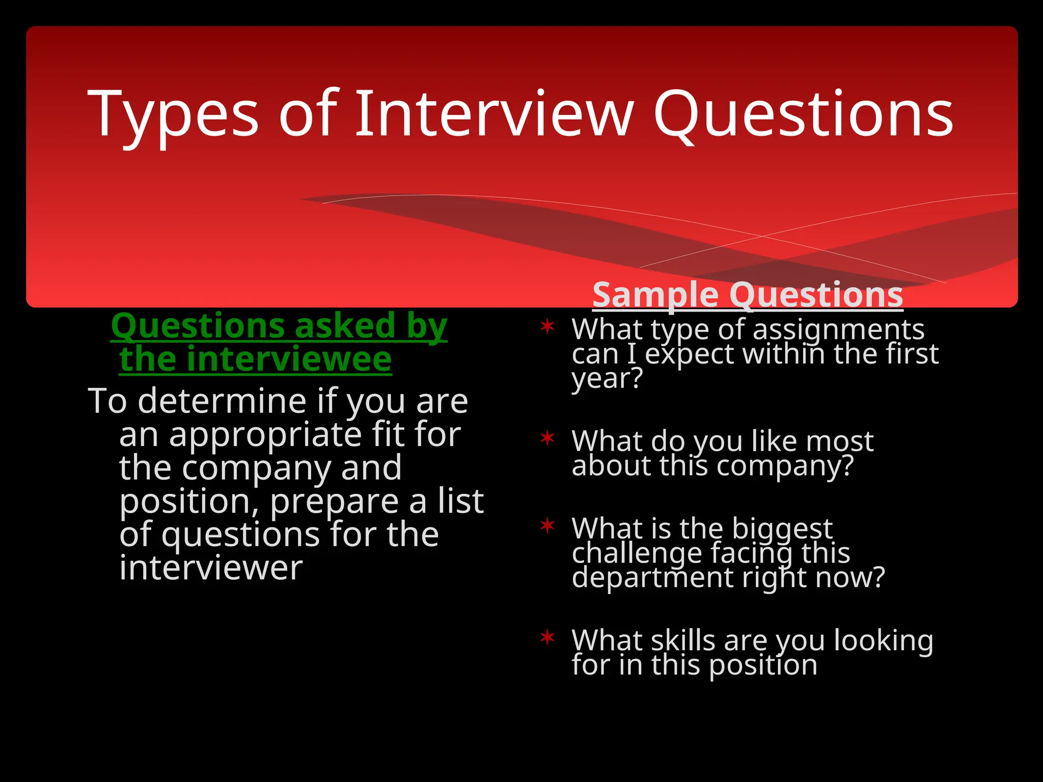 Types of Interview Questions
Questions asked by
the interviewee
To determine if you are
an appropriate fit for
the company and
position, prepare a list
of questions for the
interviewer
Sample Questions
 What type of assignments
can I expect within the first
year?
 What do you like most
about this company?
 What is the biggest
challenge facing this
department right now?
 What skills are you looking
for in this position
 