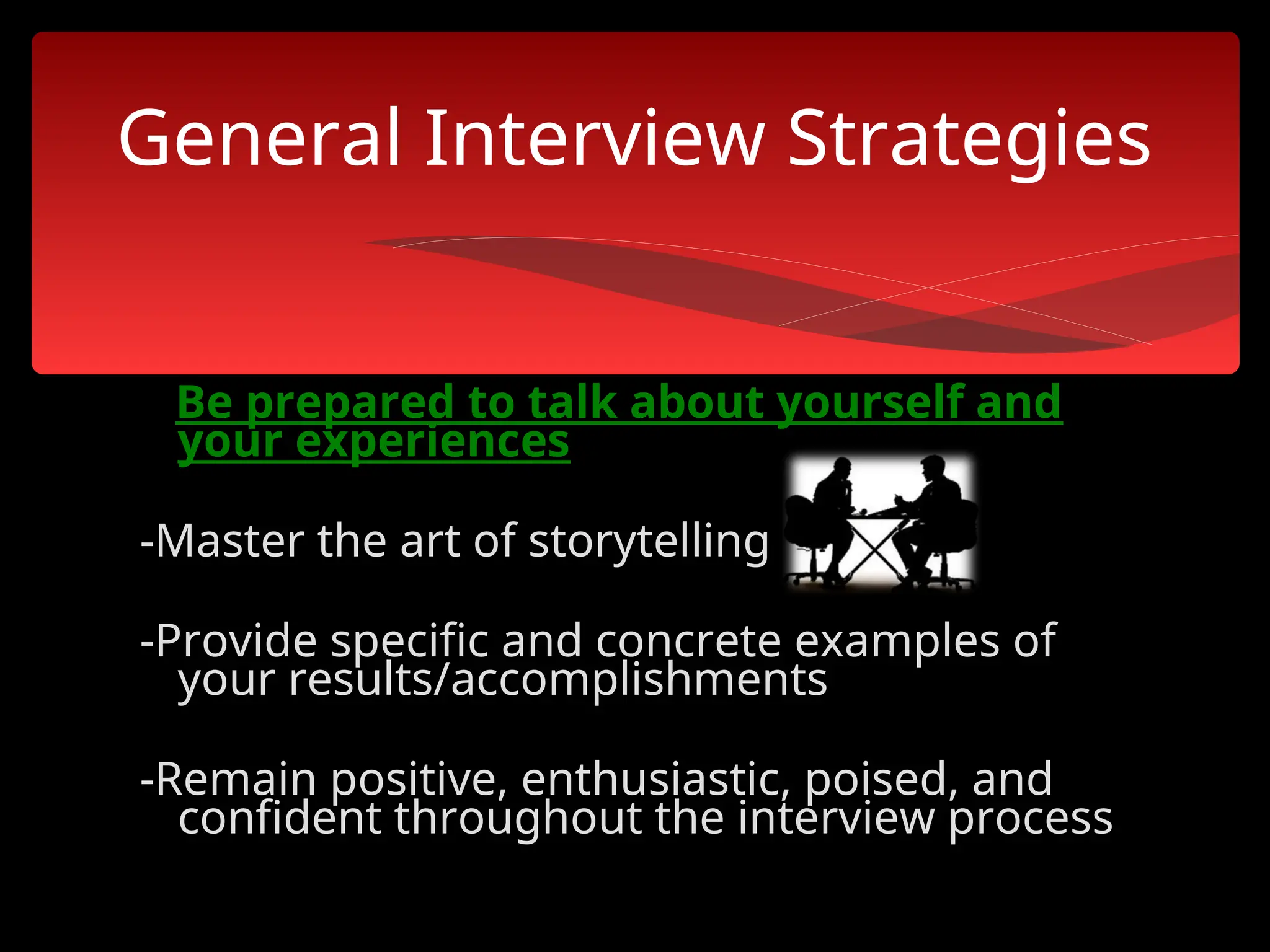 Be prepared to talk about yourself and
your experiences
-Master the art of storytelling
-Provide specific and concrete examples of
your results/accomplishments
-Remain positive, enthusiastic, poised, and
confident throughout the interview process
General Interview Strategies
 