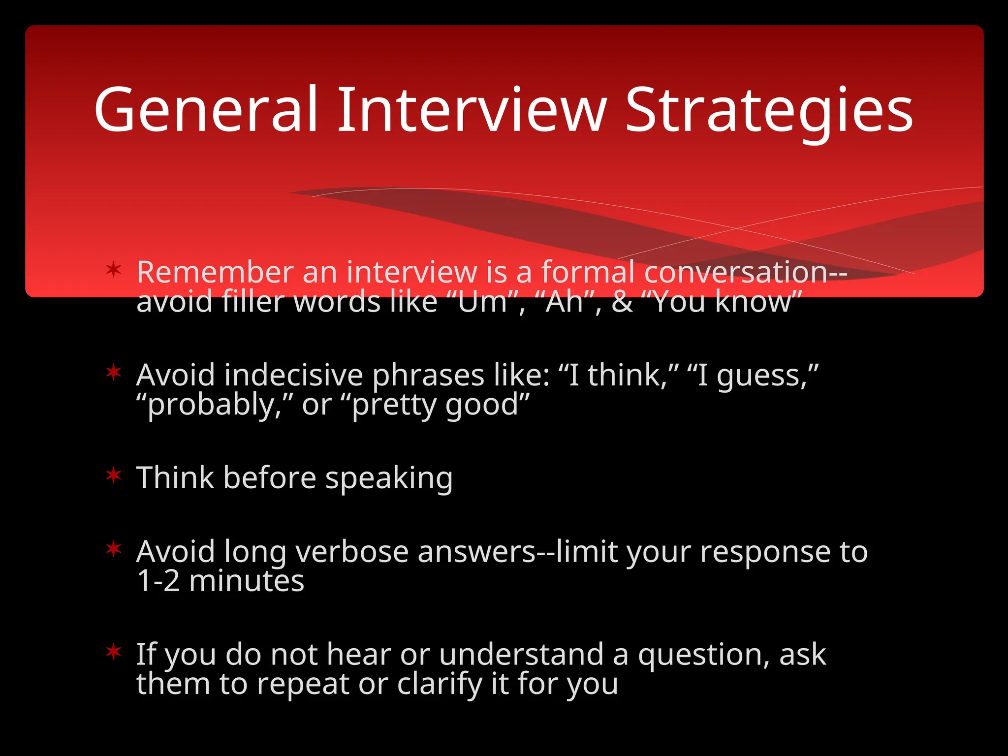  Remember an interview is a formal conversation--
avoid filler words like “Um”, “Ah”, & “You know”
 Avoid indecisive phrases like: “I think,” “I guess,”
“probably,” or “pretty good”
 Think before speaking
 Avoid long verbose answers--limit your response to
1-2 minutes
 If you do not hear or understand a question, ask
them to repeat or clarify it for you
General Interview Strategies
 