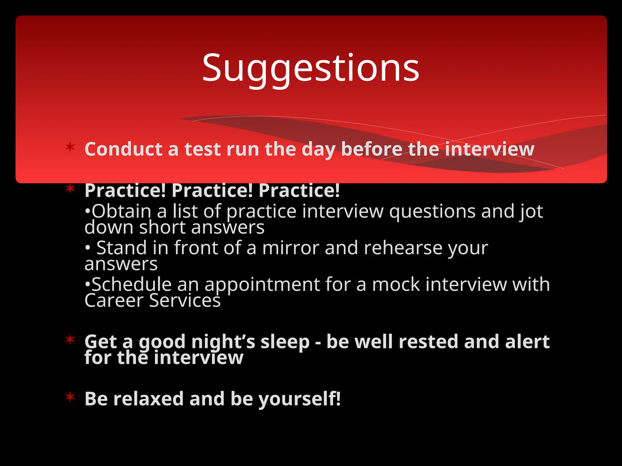  Conduct a test run the day before the interview
 Practice! Practice! Practice!
•Obtain a list of practice interview questions and jot
down short answers
• Stand in front of a mirror and rehearse your
answers
•Schedule an appointment for a mock interview with
Career Services
 Get a good night’s sleep - be well rested and alert
for the interview
 Be relaxed and be yourself!
Suggestions
 
