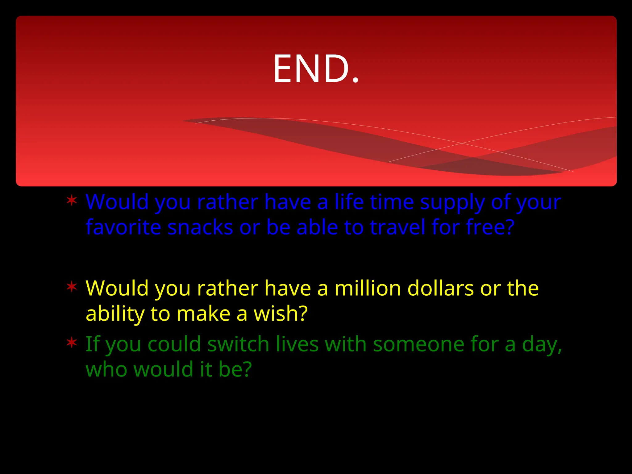  Would you rather have a life time supply of your
favorite snacks or be able to travel for free?
 Would you rather have a million dollars or the
ability to make a wish?
 If you could switch lives with someone for a day,
who would it be?
END.
 