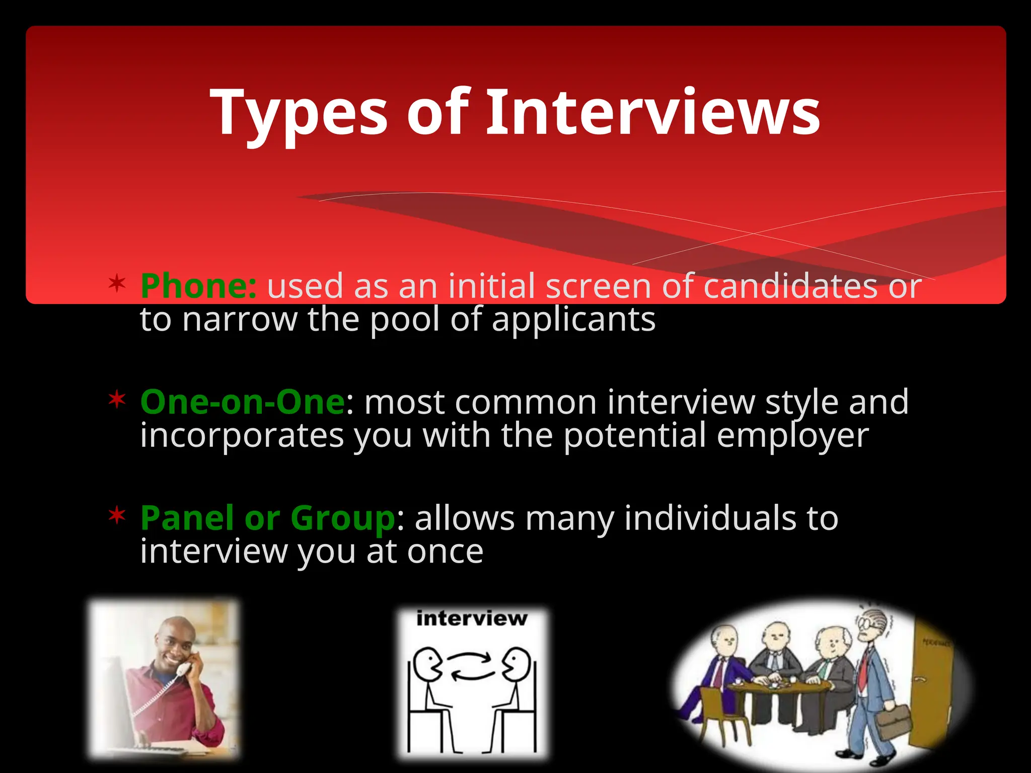  Phone: used as an initial screen of candidates or
to narrow the pool of applicants
 One-on-One: most common interview style and
incorporates you with the potential employer
 Panel or Group: allows many individuals to
interview you at once
Types of Interviews
 