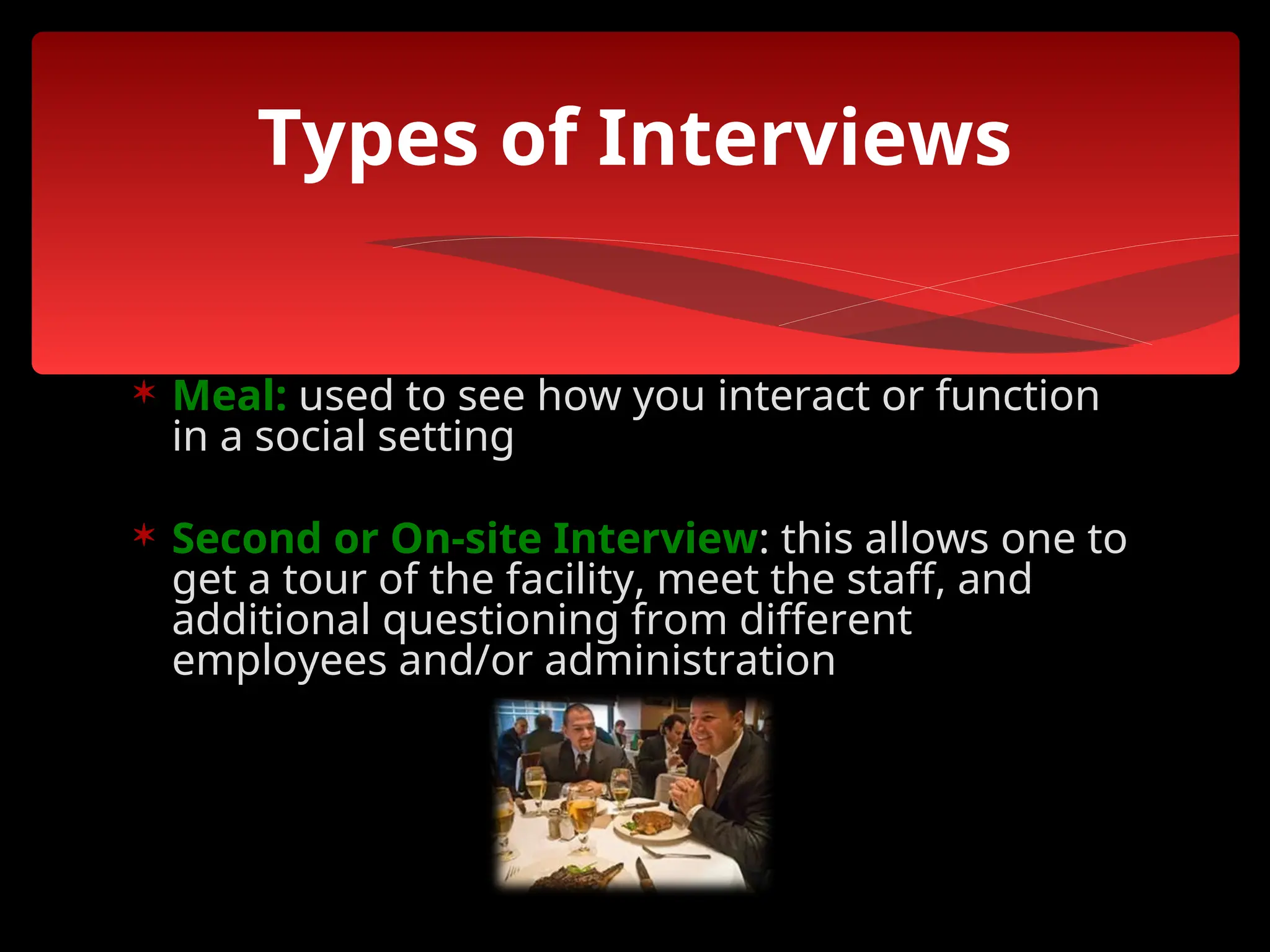  Meal: used to see how you interact or function
in a social setting
 Second or On-site Interview: this allows one to
get a tour of the facility, meet the staff, and
additional questioning from different
employees and/or administration
Types of Interviews
 
