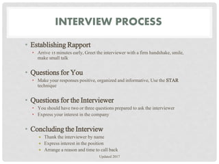INTERVIEW PROCESS
• Establishing Rapport
• Arrive 15 minutes early, Greet the interviewer with a firm handshake, smile,
make small talk
• Questions for You
• Make your responses positive, organized and informative, Use the STAR
technique
• Questions for the Interviewer
• You should have two or three questions prepared to ask the interviewer
• Express your interest in the company
• Concluding the Interview
 Thank the interviewer by name
 Express interest in the position
 Arrange a reason and time to call back
Updated 2017
 