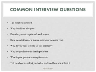 COMMON INTERVIEW QUESTIONS
• Tell me about yourself
• Why should we hire you?
• Describe your strengths and weaknesses
• How would others or a former supervisor describe you?
• Why do you want to work for this company?
• Why are you interested in this position?
• What is your greatest accomplishment?
• Tell me about a conflict you had at work and how you solved it
Updated 2017
 