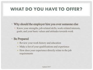 WHAT DO YOU HAVE TO OFFER?
• Why should the employer hire you over someone else
• Know your strengths, job-related skills, work-related interests,
goals, and your basic values and attitudes towards work
• Be Prepared
 Review your work history and education
 Make a list of your qualifications and experience
 How does your experience directly relate to the job
requirements
Updated 2017
 