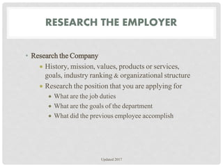 RESEARCH THE EMPLOYER
• Research the Company
 History, mission, values, products or services,
goals, industry ranking & organizational structure
 Research the position that you are applying for
 What are the job duties
 What are the goals of the department
 What did the previous employee accomplish
Updated 2017
 