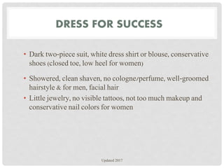 DRESS FOR SUCCESS
• Dark two-piece suit, white dress shirt or blouse, conservative
shoes (closed toe, low heel for women)
• Showered, clean shaven, no cologne/perfume, well-groomed
hairstyle & for men, facial hair
• Little jewelry, no visible tattoos, not too much makeup and
conservative nail colors for women
Updated 2017
 