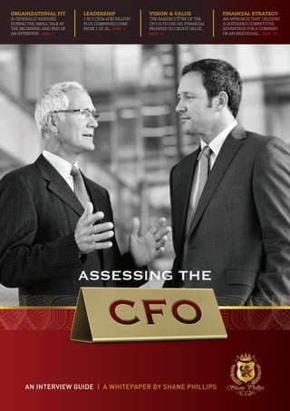 Organizational fit         LEADERSHIP                  Vision & Value                Financial Strategy
is generally assessed      1 in 5 ceos of $2 billion   The raison d’être of the      an approach that delivers
during the small talk at   plus companies come         CFO is to use his financial   a sustained competitive
the beginning and end of   from 1 of 20... PAGE 9      prowess to create value...    advantage for a company
an interview... PAGE 6                                 PAGE 12                       or an individual... PAGE 14




                           ASSESSING THE




      An Interview Guide | a whItepaper by shane phillips
 