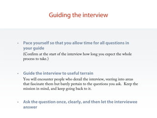 Guiding the interview



•   Pace yourself so that you allow time for all questions in
    your guide
    (Confirm at the start of the interview how long you expect the whole
    process to take.)


•   Guide the interview to useful terrain
    You will encounter people who derail the interview, veering into areas
    that fascinate them but barely pertain to the questions you ask. Keep the
    mission in mind, and keep going back to it.


•   Ask the question once, clearly, and then let the interviewee
    answer
 