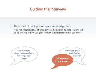 Guiding the interview



•   Have a set of back-pocket questions and probes
    You will meet all kinds of interviewees. Some may be hard to draw out,
    so be creative in how you plan to elicit the information that you need.




       Tell me more                                     What was it like….
    about the issue that is                                to be in that…
      most important                                           situation?
           to you.                           Tell me about
                                             a time when…
 