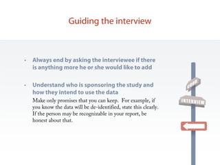 Guiding the interview



•   Always end by asking the interviewee if there
    is anything more he or she would like to add

•   Understand who is sponsoring the study and
    how they intend to use the data
    Make only promises that you can keep. For example, if
    you know the data will be de-identified, state this clearly.
    If the person may be recognizable in your report, be
    honest about that.
 