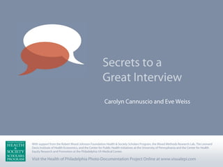 Secrets to a
                                                      Great Interview
                                                       Carolyn Cannuscio and Eve Weiss




With support from the Robert Wood Johnson Foundation Health & Society Scholars Program, the Mixed Methods Research Lab, The Leonard
                                              Health & Society Scholars Program, the Mixed Methods Research Lab, The Leonard Davis Institute
Davis Institute of Health Economics, for the Center for Public Health Initiatives at the University of Pennsylvania for the Center for Health
of Health Economics, and the CenterandPublic Health Initiatives at the University of Pennsylvania and the Centerand Health Equity Research and
Promotion at the Philadelphia VA Medical Center. VA Medical Center.
Equity Research and Promotion at the Philadelphia

Visit the Health of Philadelphia Photo-Documentation Project Online at www.visualepi.com
 