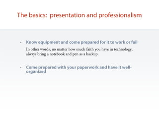 The basics: presentation and professionalism


 •   Know equipment and come prepared for it to work or fail
     In other words, no matter how much faith you have in technology,
     always bring a notebook and pen as a backup.


 •   Come prepared with your paperwork and have it well-
     organized
 