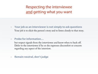 Respecting the interviewee
                and getting what you want


•   Your job as an interviewer is not simply to ask questions
    Your job is to elicit the person’s story and to listen closely to that story.


•   Probe for information…
    but respect signals from the interviewee and know when to back off.
    Defer to the interviewee if he or she expresses discomfort or concern
    regarding any aspect of the interview.


•   Remain neutral, don’t judge
 