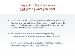 Respecting the interviewee
               and getting what you want


•   If you don’t understand an answer, ask clarifying questions
    Restating what you think you heard is one strategy. It’s ok to reveal that
    you are not familiar with a term that is being used. Chances are, other
    members of the team will also not understand.


•   Be patient when the interviewee is responding
    Give him/her time to think and answer slowly, if that’s their pace.


•   Don’t forget to thank the interviewee for his or her time,
    and for sharing his or her story with you
 