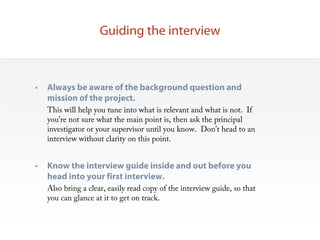 Guiding the interview



•   Always be aware of the background question and
    mission of the project.
    This will help you tune into what is relevant and what is not. If
    you’re not sure what the main point is, then ask the principal
    investigator or your supervisor until you know. Don’t head to an
    interview without clarity on this point.


•   Know the interview guide inside and out before you
    head into your first interview.
    Also bring a clear, easily read copy of the interview guide, so that
    you can glance at it to get on track.
 