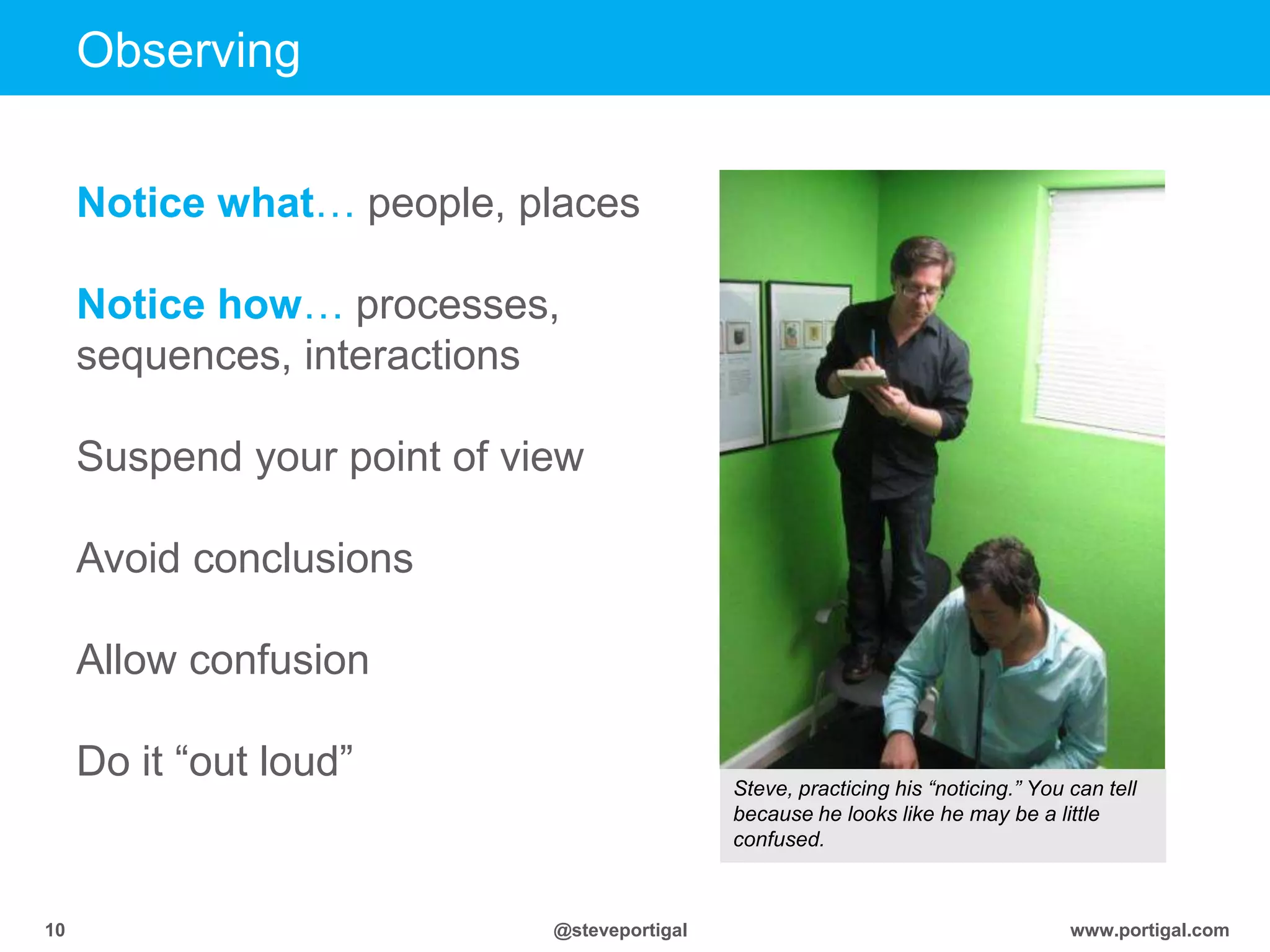 www.portigal.com10 @steveportigal
Observing
Notice what… people, places
Notice how… processes,
sequences, interactions
Suspend your point of view
Avoid conclusions
Allow confusion
Do it “out loud” Steve, practicing his “noticing.” You can tell
because he looks like he may be a little
confused.
 