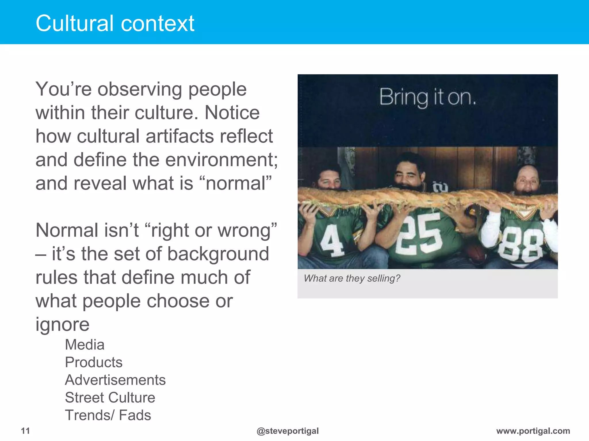 www.portigal.com11 @steveportigal
You‟re observing people
within their culture. Notice
how cultural artifacts reflect
and define the environment;
and reveal what is “normal”
Normal isn‟t “right or wrong”
– it‟s the set of background
rules that define much of
what people choose or
ignore
Media
Products
Advertisements
Street Culture
Trends/ Fads
Cultural context
What are they selling?
 