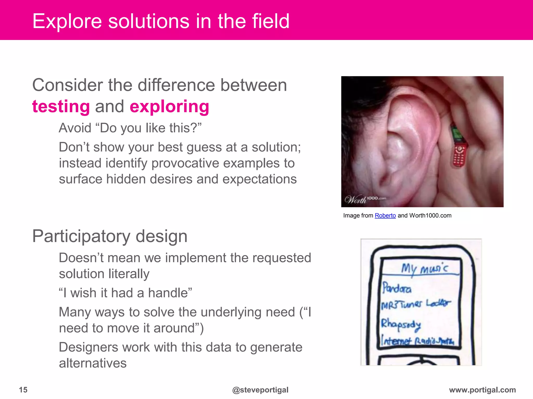 www.portigal.com15 @steveportigal
Explore solutions in the field
Consider the difference between
testing and exploring
Avoid “Do you like this?”
Don‟t show your best guess at a solution;
instead identify provocative examples to
surface hidden desires and expectations
Participatory design
Doesn‟t mean we implement the requested
solution literally
“I wish it had a handle”
Many ways to solve the underlying need (“I
need to move it around”)
Designers work with this data to generate
alternatives
Image from Roberto and Worth1000.com
 