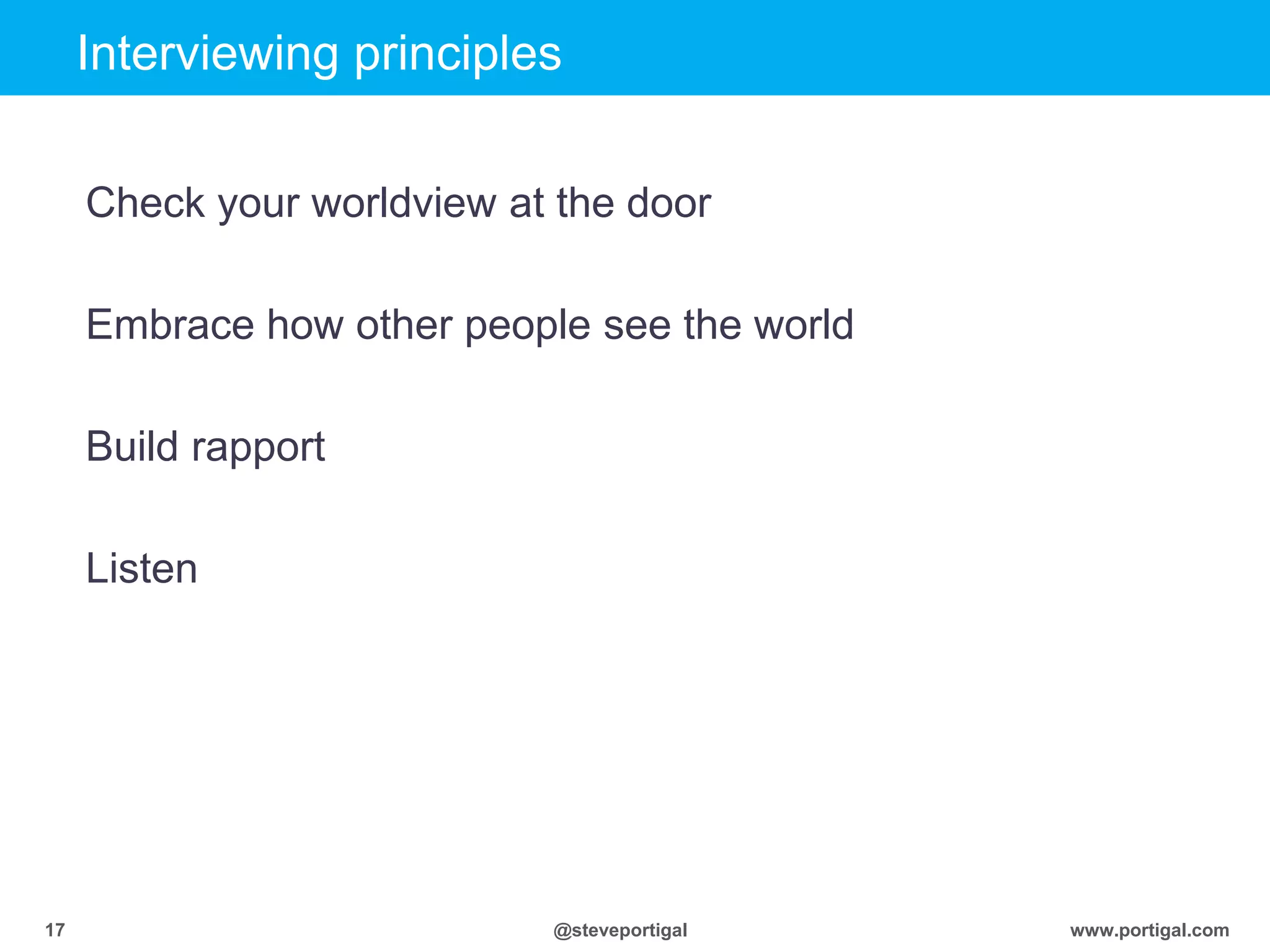 Click to edit Master title style
www.portigal.com17 @steveportigal
Interviewing principles
Check your worldview at the door
Embrace how other people see the world
Build rapport
Listen
 