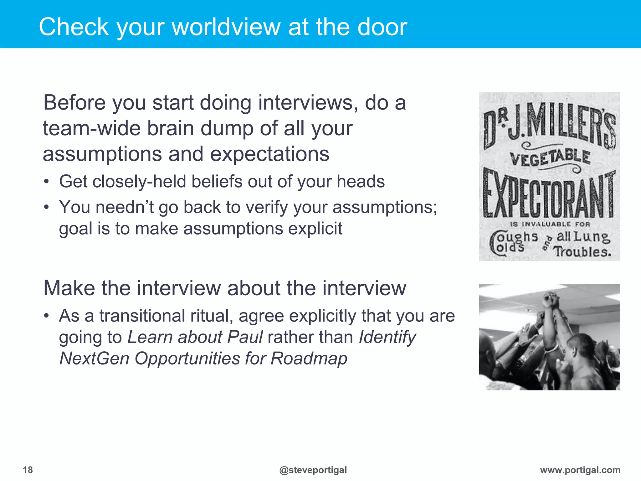 Click to edit Master title style
www.portigal.com18 @steveportigal
Check your worldview at the door
Before you start doing interviews, do a
team-wide brain dump of all your
assumptions and expectations
• Get closely-held beliefs out of your heads
• You needn‟t go back to verify your assumptions;
goal is to make assumptions explicit
Make the interview about the interview
• As a transitional ritual, agree explicitly that you are
going to Learn about Paul rather than Identify
NextGen Opportunities for Roadmap
 