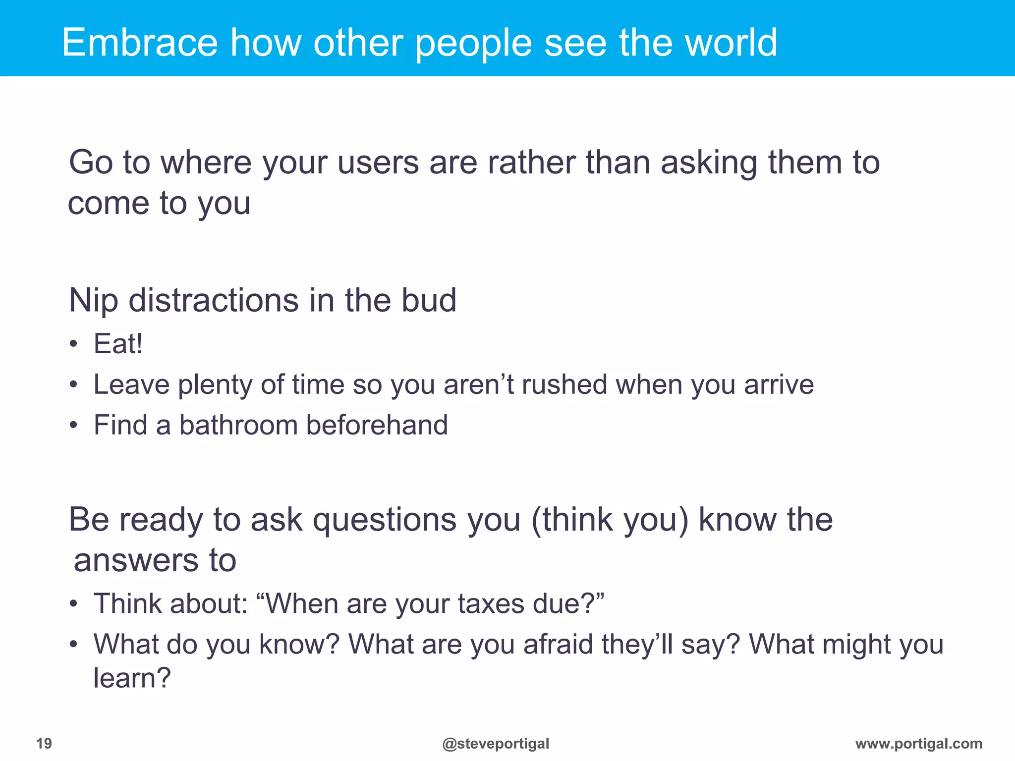 Click to edit Master title style
www.portigal.com19 @steveportigal
Embrace how other people see the world
Go to where your users are rather than asking them to
come to you
Nip distractions in the bud
• Eat!
• Leave plenty of time so you aren‟t rushed when you arrive
• Find a bathroom beforehand
Be ready to ask questions you (think you) know the
answers to
• Think about: “When are your taxes due?”
• What do you know? What are you afraid they‟ll say? What might you
learn?
 