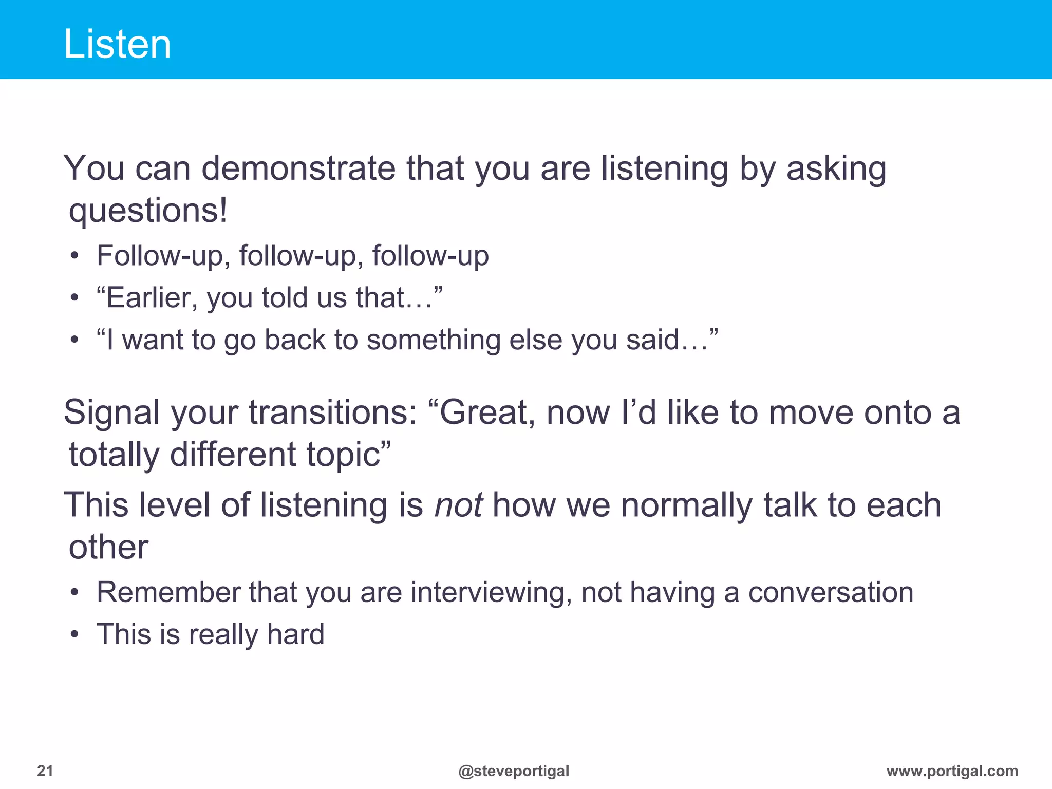 Click to edit Master title style
www.portigal.com21 @steveportigal
Listen
You can demonstrate that you are listening by asking
questions!
• Follow-up, follow-up, follow-up
• “Earlier, you told us that…”
• “I want to go back to something else you said…”
Signal your transitions: “Great, now I‟d like to move onto a
totally different topic”
This level of listening is not how we normally talk to each
other
• Remember that you are interviewing, not having a conversation
• This is really hard
 