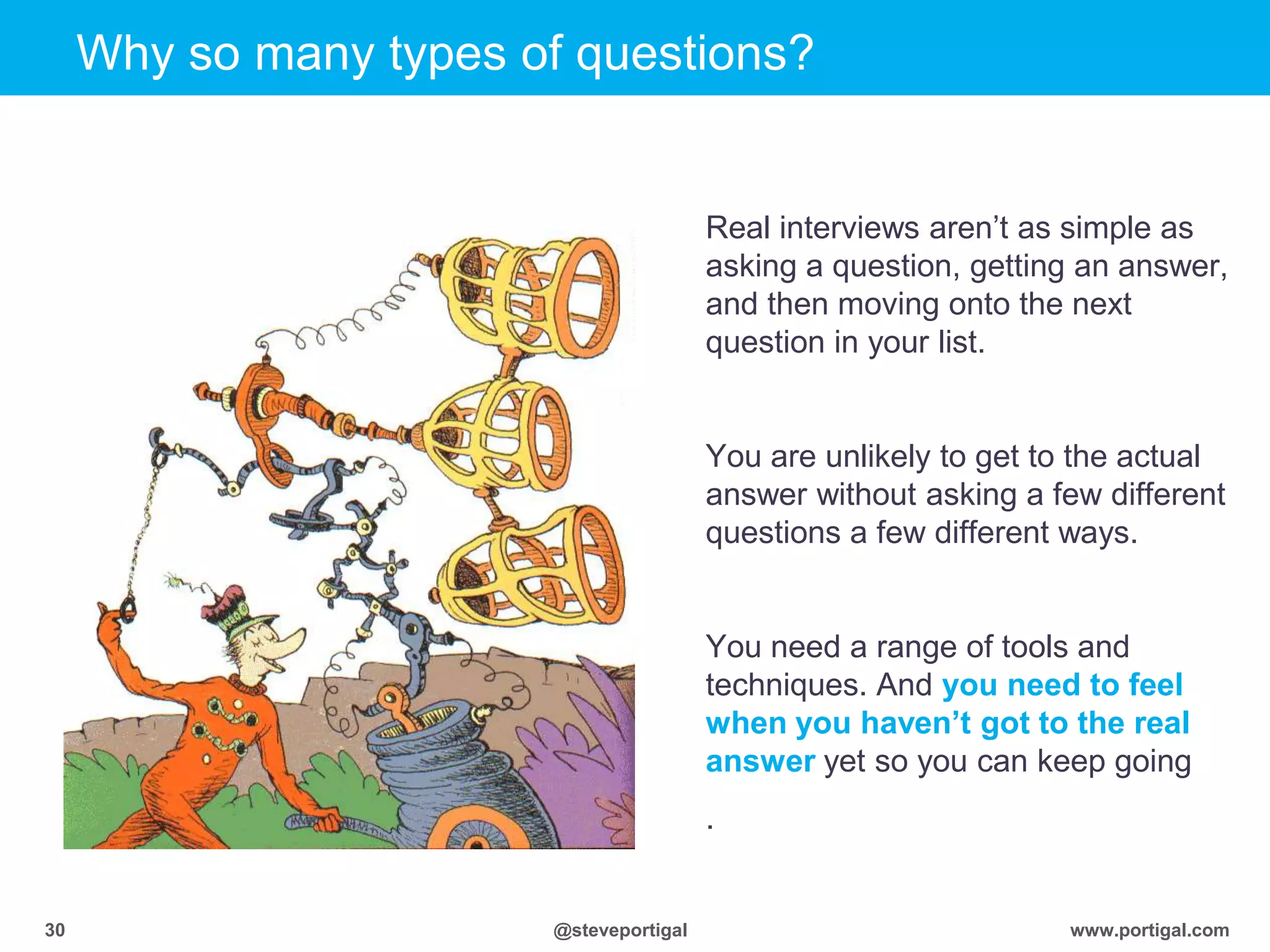 Click to edit Master title style
www.portigal.com30 @steveportigal
Why so many types of questions?
Real interviews aren‟t as simple as
asking a question, getting an answer,
and then moving onto the next
question in your list.
You are unlikely to get to the actual
answer without asking a few different
questions a few different ways.
You need a range of tools and
techniques. And you need to feel
when you haven’t got to the real
answer yet so you can keep going
.
 