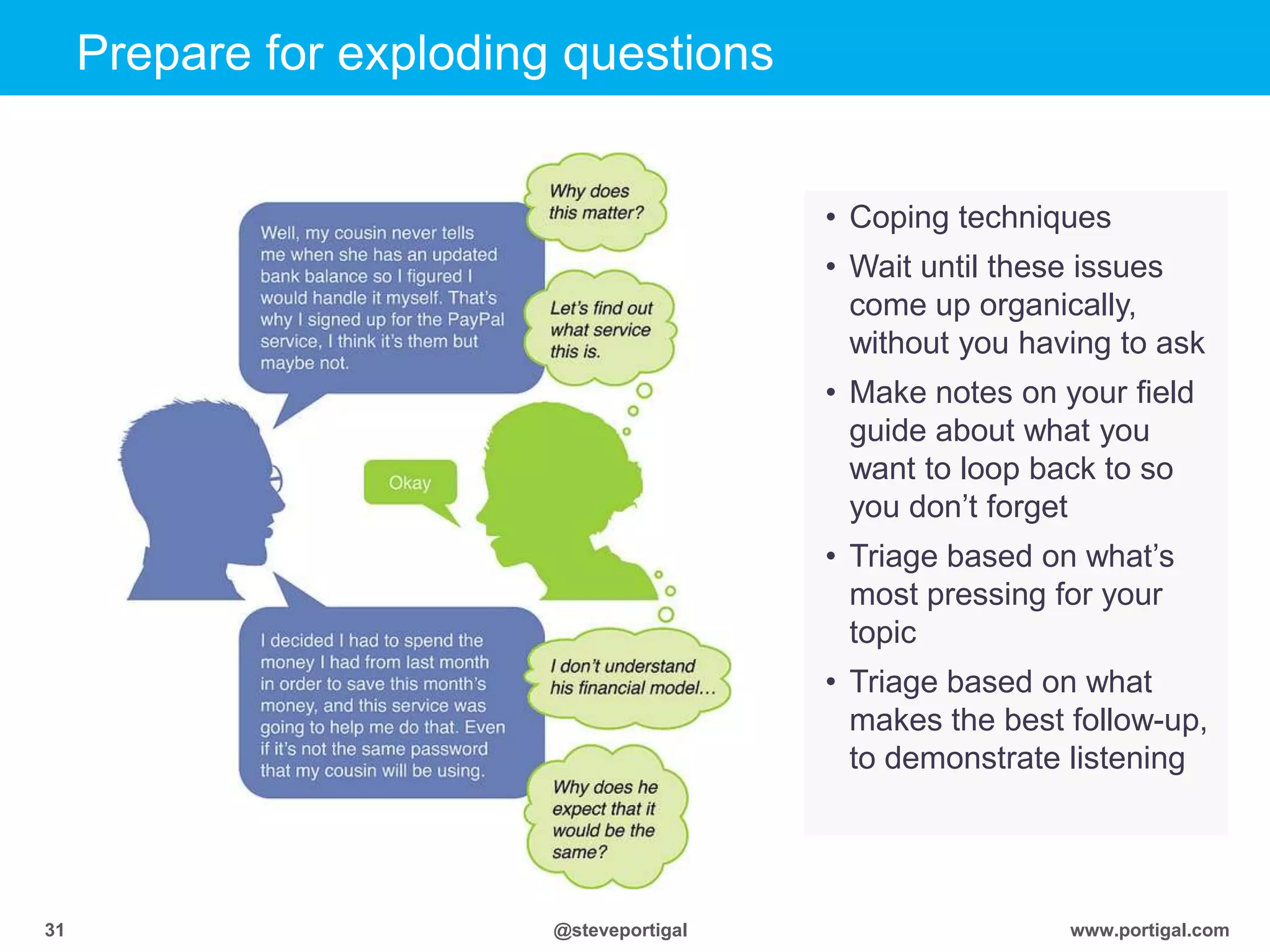 Click to edit Master title style
www.portigal.com31 @steveportigal
Prepare for exploding questions
• Coping techniques
• Wait until these issues
come up organically,
without you having to ask
• Make notes on your field
guide about what you
want to loop back to so
you don‟t forget
• Triage based on what‟s
most pressing for your
topic
• Triage based on what
makes the best follow-up,
to demonstrate listening
 