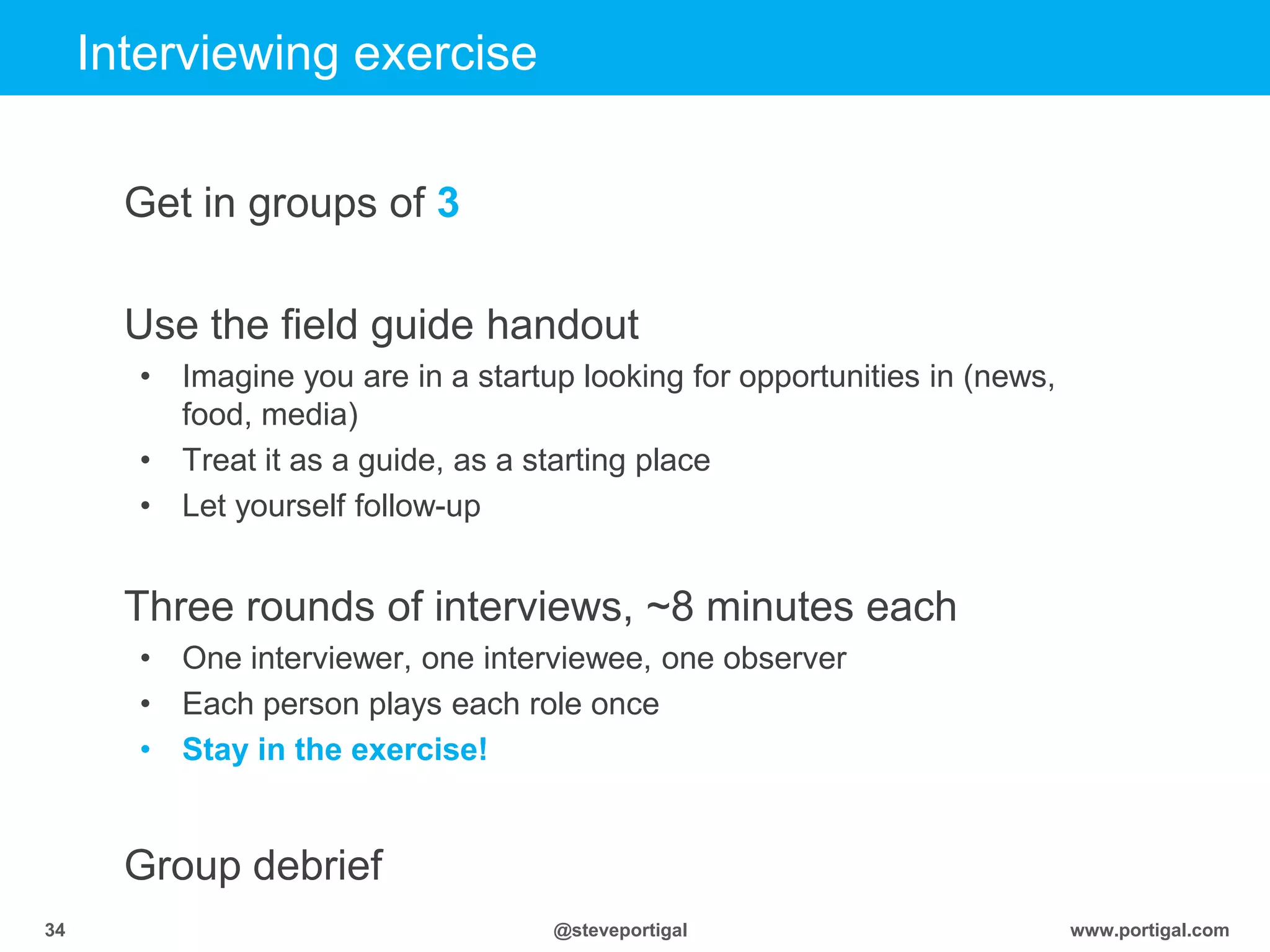 Click to edit Master title style
www.portigal.com34 @steveportigal
Interviewing exercise
Get in groups of 3
Use the field guide handout
• Imagine you are in a startup looking for opportunities in (news,
food, media)
• Treat it as a guide, as a starting place
• Let yourself follow-up
Three rounds of interviews, ~8 minutes each
• One interviewer, one interviewee, one observer
• Each person plays each role once
• Stay in the exercise!
Group debrief
 