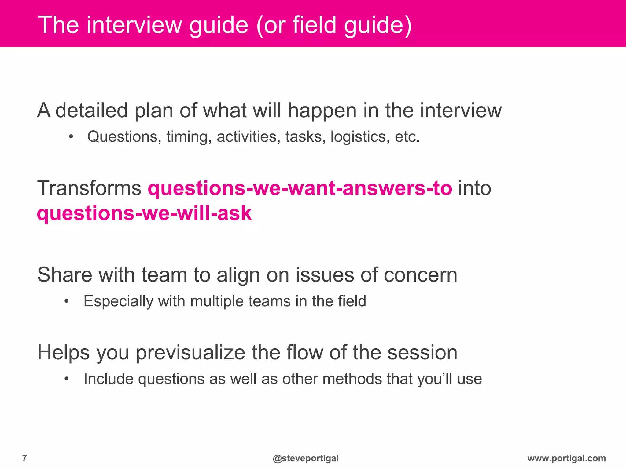 www.portigal.com7 @steveportigal
The interview guide (or field guide)
A detailed plan of what will happen in the interview
• Questions, timing, activities, tasks, logistics, etc.
Transforms questions-we-want-answers-to into
questions-we-will-ask
Share with team to align on issues of concern
• Especially with multiple teams in the field
Helps you previsualize the flow of the session
• Include questions as well as other methods that you‟ll use
 