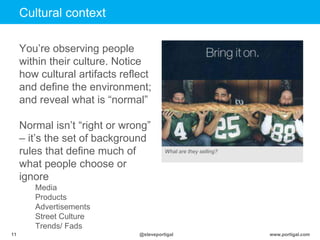 www.portigal.com11 @steveportigal
You‟re observing people
within their culture. Notice
how cultural artifacts reflect
and define the environment;
and reveal what is “normal”
Normal isn‟t “right or wrong”
– it‟s the set of background
rules that define much of
what people choose or
ignore
Media
Products
Advertisements
Street Culture
Trends/ Fads
Cultural context
What are they selling?
 