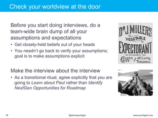 Click to edit Master title style
www.portigal.com18 @steveportigal
Check your worldview at the door
Before you start doing interviews, do a
team-wide brain dump of all your
assumptions and expectations
• Get closely-held beliefs out of your heads
• You needn‟t go back to verify your assumptions;
goal is to make assumptions explicit
Make the interview about the interview
• As a transitional ritual, agree explicitly that you are
going to Learn about Paul rather than Identify
NextGen Opportunities for Roadmap
 