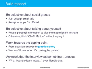 Click to edit Master title style
www.portigal.com20 @steveportigal
Build rapport
Be selective about social graces
• Just enough small talk
• Accept what you‟re offered
Be selective about talking about yourself
• Reveal personal information to give them permission to share
• Otherwise, think “OMG! Me too!” without saying it
Work towards the tipping point
• From question-answer to question-story
• You won‟t know when it‟s coming; be patient
Acknowledge the interview as something…unusual
• “What I want to learn today…” over friendly chat
 