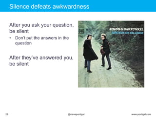Click to edit Master title style
www.portigal.com23 @steveportigal
Silence defeats awkwardness
After you ask your question,
be silent
• Don‟t put the answers in the
question
After they‟ve answered you,
be silent
 