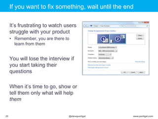 Click to edit Master title style
www.portigal.com25 @steveportigal
If you want to fix something, wait until the end
It‟s frustrating to watch users
struggle with your product
• Remember, you are there to
learn from them
You will lose the interview if
you start taking their
questions
When it‟s time to go, show or
tell them only what will help
them
 