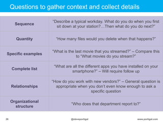 Click to edit Master title style
www.portigal.com26 @steveportigal
Questions to gather context and collect details
Sequence
“Describe a typical workday. What do you do when you first
sit down at your station?…Then what do you do next?”
Quantity “How many files would you delete when that happens?”
Specific examples
“What is the last movie that you streamed?” – Compare this
to “What movies do you stream?”
Complete list
“What are all the different apps you have installed on your
smartphone?” – Will require follow up
Relationships
“How do you work with new vendors?” – General question is
appropriate when you don‟t even know enough to ask a
specific question
Organizational
structure
“Who does that department report to?”
 