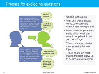 Click to edit Master title style
www.portigal.com31 @steveportigal
Prepare for exploding questions
• Coping techniques
• Wait until these issues
come up organically,
without you having to ask
• Make notes on your field
guide about what you
want to loop back to so
you don‟t forget
• Triage based on what‟s
most pressing for your
topic
• Triage based on what
makes the best follow-up,
to demonstrate listening
 