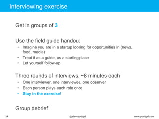 Click to edit Master title style
www.portigal.com34 @steveportigal
Interviewing exercise
Get in groups of 3
Use the field guide handout
• Imagine you are in a startup looking for opportunities in (news,
food, media)
• Treat it as a guide, as a starting place
• Let yourself follow-up
Three rounds of interviews, ~8 minutes each
• One interviewer, one interviewee, one observer
• Each person plays each role once
• Stay in the exercise!
Group debrief
 