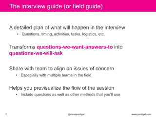 www.portigal.com7 @steveportigal
The interview guide (or field guide)
A detailed plan of what will happen in the interview
• Questions, timing, activities, tasks, logistics, etc.
Transforms questions-we-want-answers-to into
questions-we-will-ask
Share with team to align on issues of concern
• Especially with multiple teams in the field
Helps you previsualize the flow of the session
• Include questions as well as other methods that you‟ll use
 