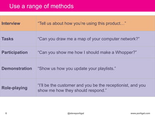 www.portigal.com8 @steveportigal
Use a range of methods
Interview “Tell us about how you‟re using this product…”
Tasks “Can you draw me a map of your computer network?”
Participation “Can you show me how I should make a Whopper?”
Demonstration “Show us how you update your playlists.”
Role-playing
“I‟ll be the customer and you be the receptionist, and you
show me how they should respond.”
 