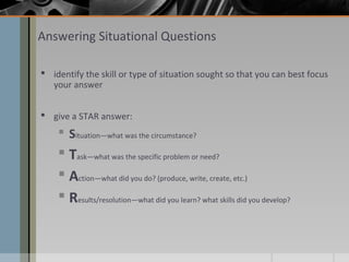 Answering Situational Questions
 identify the skill or type of situation sought so that you can best focus
your answer
 give a STAR answer:

 Situation—what was the circumstance?

 Task—what was the specific problem or need?
 Action—what did you do? (produce, write, create, etc.)
 Results/resolution—what did you learn? what skills did you develop?

 