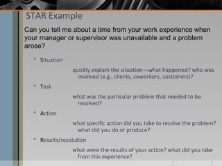 STAR Example
Can you tell me about a time from your work experience when
your manager or supervisor was unavailable and a problem
arose?
 Situation
quickly explain the situation—what happened? who was
involved (e.g., clients, coworkers, customers)?
 Task
what was the particular problem that needed to be
resolved?
 Action
what specific action did you take to resolve the problem?
what did you do or produce?
 Results/resolution
what were the results of your action? what did you take
from this experience?

 