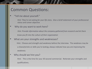 Common Questions:


“Tell me about yourself.”
Hint: They’re not asking for your life story. Give a brief statement of your professional
status and career objective



Why do you want to work here?
Hint: Provide information about the company gathered from research and let them
know you fit into the culture of their organization



What are your strengths and weaknesses?
Hint: Choose and strength and weakness before the interview. The weakness may be
a characteristic or skills you’re lacking; always indicate how you are improving the
weakness.



Why should we hire you?
Hint: This is the time for your 30 second commercial. Reiterate your strengths and
qualifications.

 