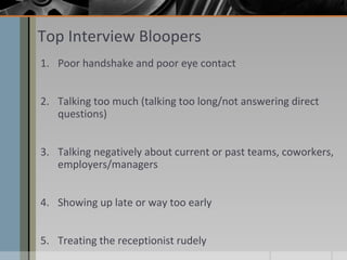Top Interview Bloopers
1. Poor handshake and poor eye contact
2. Talking too much (talking too long/not answering direct
questions)
3. Talking negatively about current or past teams, coworkers,
employers/managers
4. Showing up late or way too early
5. Treating the receptionist rudely

 
