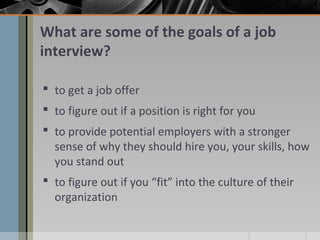 What are some of the goals of a job
interview?
 to get a job offer
 to figure out if a position is right for you
 to provide potential employers with a stronger
sense of why they should hire you, your skills, how
you stand out
 to figure out if you “fit” into the culture of their
organization

 